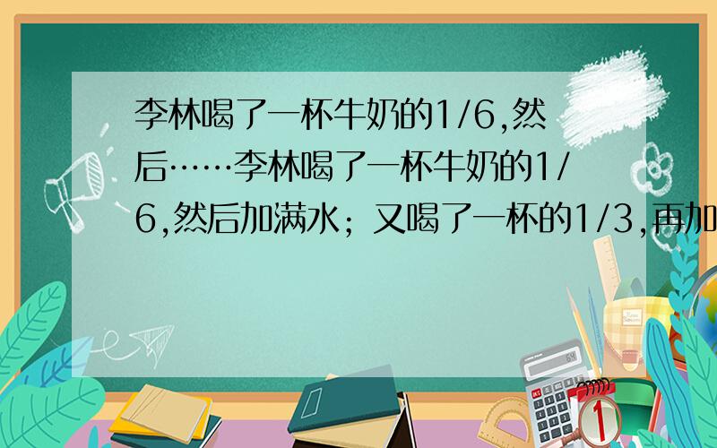 李林喝了一杯牛奶的1/6,然后……李林喝了一杯牛奶的1/6,然后加满水；又喝了一杯的1/3,再加满水后又喝了半杯,以加满水,最后把一杯都喝了.李林喝的牛奶多,还是水多?为什么?