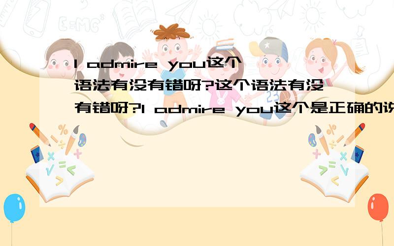 I admire you这个语法有没有错呀?这个语法有没有错呀?I admire you这个是正确的说法吗?