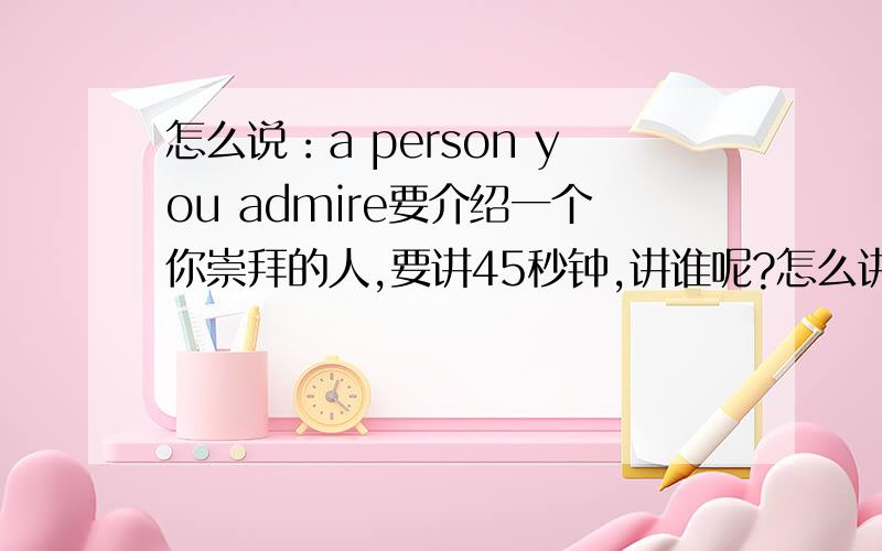 怎么说：a person you admire要介绍一个你崇拜的人,要讲45秒钟,讲谁呢?怎么讲?in English