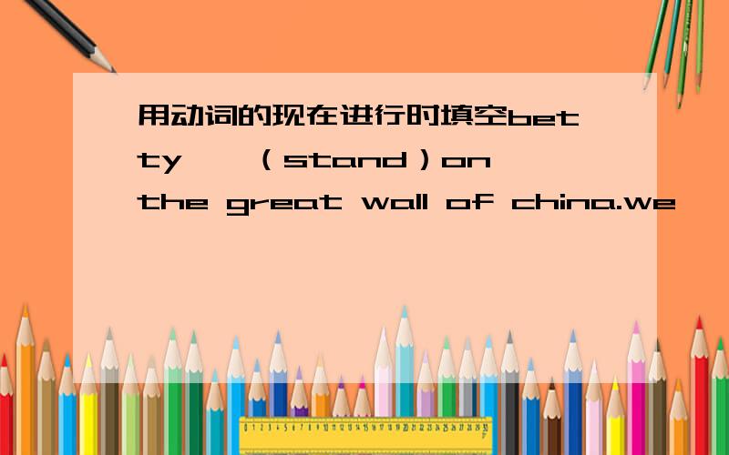 用动词的现在进行时填空betty——（stand）on the great wall of china.we ——（have）a good time.还有这些,wang hui ——（take）photos.damnig——（eat）lunch.the twins ——（lie）in the sun.betty and lingling——（wr