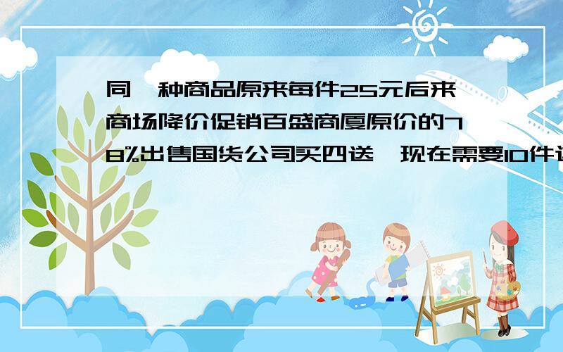 同一种商品原来每件25元后来商场降价促销百盛商厦原价的78%出售国货公司买四送一现在需要10件这样的商品 在哪个商场买花钱较少快!