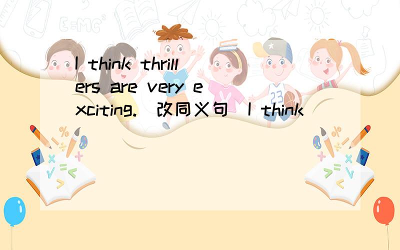 I think thrillers are very exciting.(改同义句)I think ___ ___ are very exciting.