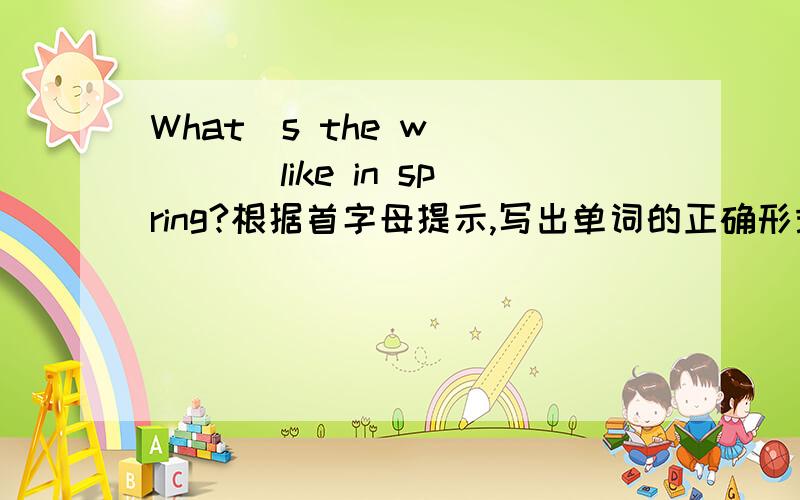 What`s the w_____ like in spring?根据首字母提示,写出单词的正确形式,完成句子.这句的答句是:It`s warm.