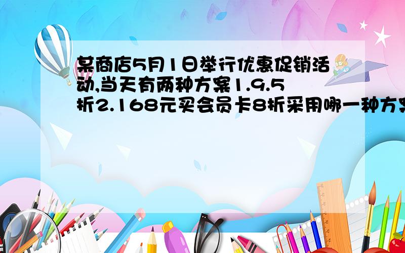 某商店5月1日举行优惠促销活动,当天有两种方案1.9.5折2.168元买会员卡8折采用哪一种方案更实惠