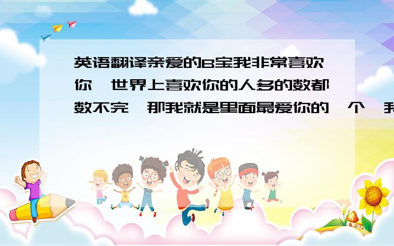 英语翻译亲爱的B宝我非常喜欢你,世界上喜欢你的人多的数都数不完,那我就是里面最爱你的一个,我知道,亲爱的你不缺爱嘛,但我是你必不可少的哦,因为我是很少爱人的,哈哈,宝啊,什么时候会