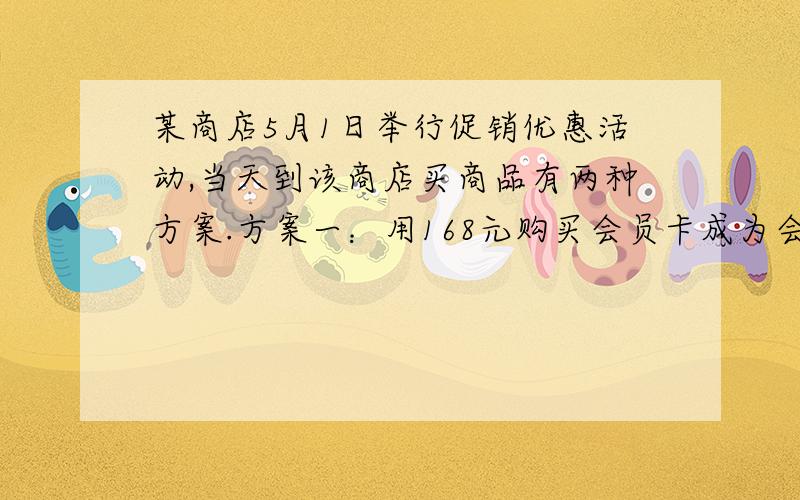 某商店5月1日举行促销优惠活动,当天到该商店买商品有两种方案.方案一：用168元购买会员卡成为会员后,凭会员卡购买商店内任何商品,一律按商品价格的8折优惠.方案二：若不购买会员卡,则