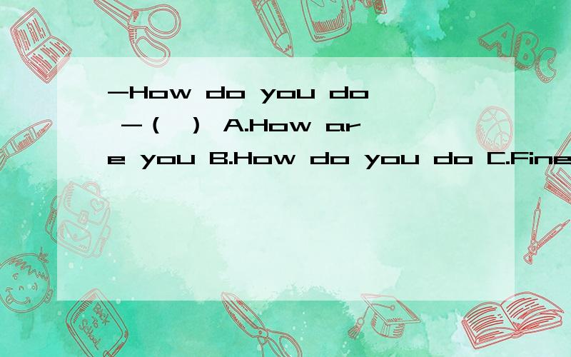 -How do you do -（ ） A.How are you B.How do you do C.Fine.And you?D.I'm fine ,too