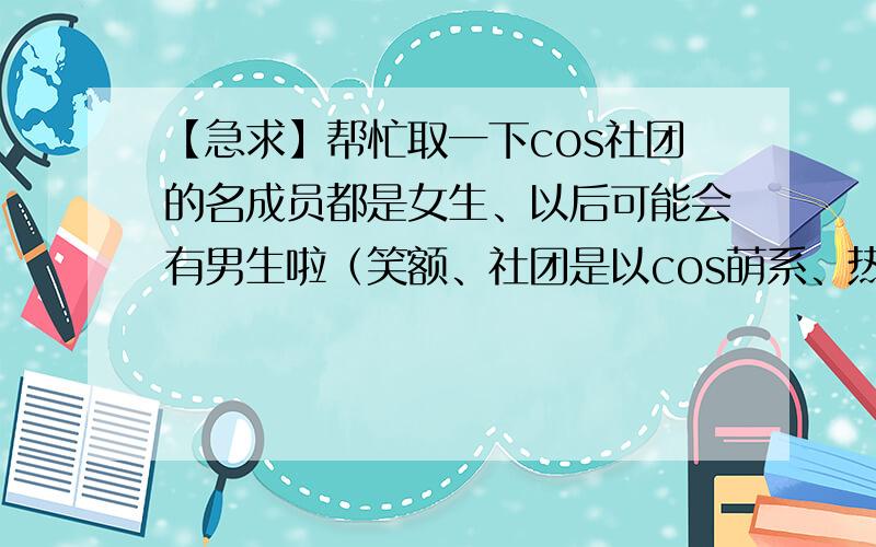 【急求】帮忙取一下cos社团的名成员都是女生、以后可能会有男生啦（笑额、社团是以cos萌系、热门系的动漫为主名字要好记,要和动漫有关不要恶俗,不要太过女性化、