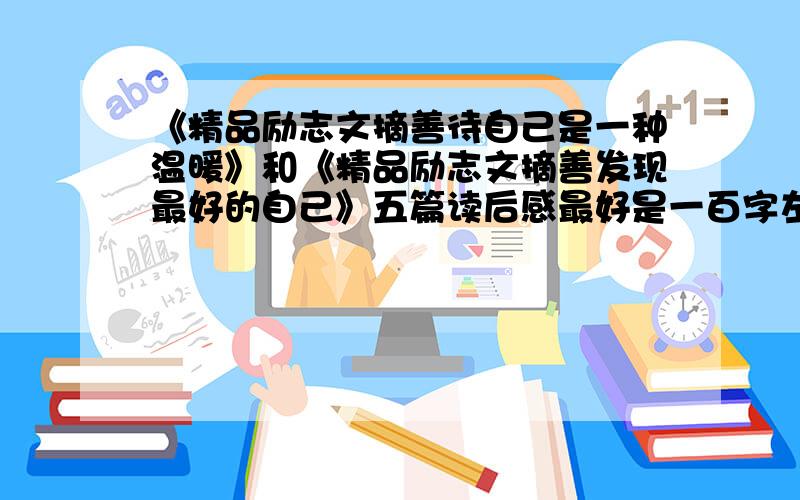 《精品励志文摘善待自己是一种温暖》和《精品励志文摘善发现最好的自己》五篇读后感最好是一百字左右,好的话再加分