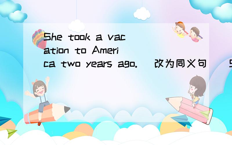 She took a vacation to America two years ago.( 改为同义句 ） She _____ _____ two years ago.