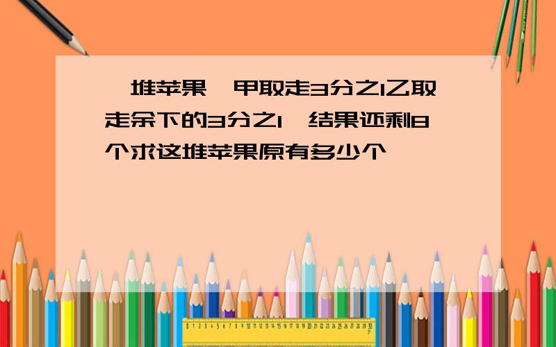 一堆苹果,甲取走3分之1乙取走余下的3分之1,结果还剩8个求这堆苹果原有多少个