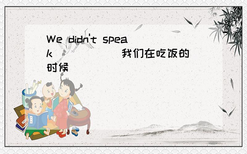 We didn't speak ____ (我们在吃饭的时候)