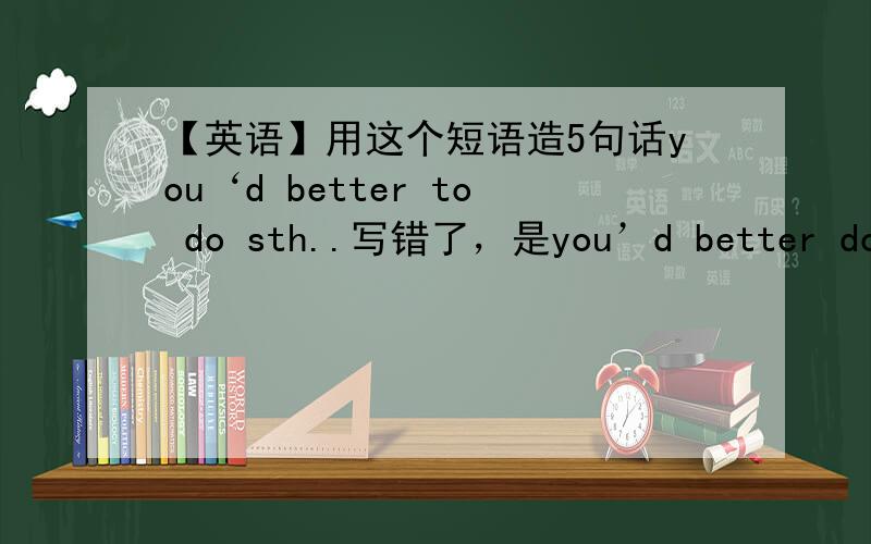 【英语】用这个短语造5句话you‘d better to do sth..写错了，是you’d better do sth...