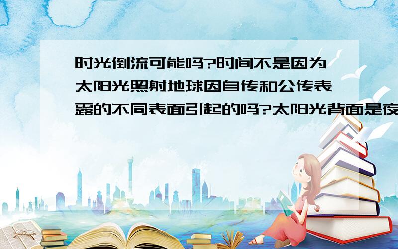 时光倒流可能吗?时间不是因为太阳光照射地球因自传和公传表露的不同表面引起的吗?太阳光背面是夜晚24点,对着太阳的表面是正午12点,随着地球自转,地球背光面和对光面也在因太阳光的直