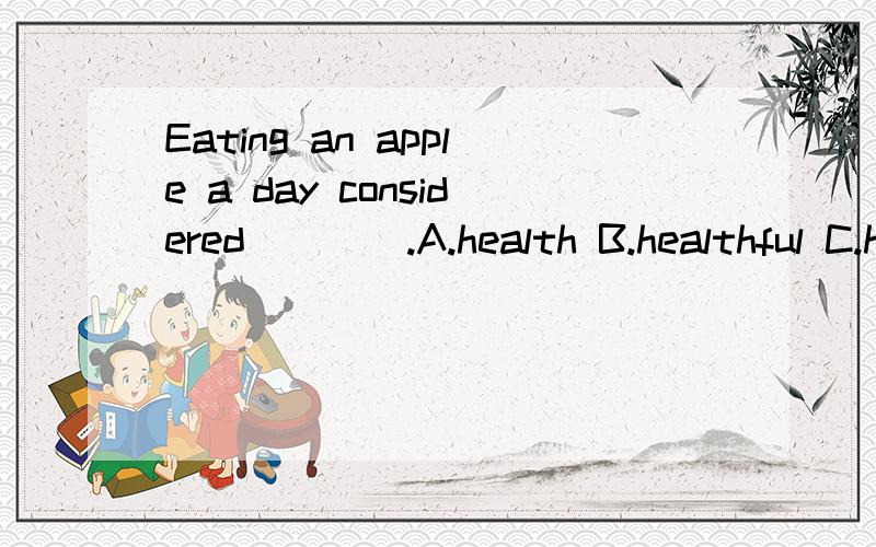 Eating an apple a day considered____.A.health B.healthful C.healthily D.healthy还有详细解析BCD选项...B.D是adj 对吧.那c是adv .究竟在什么情况下选择什么词呢 小的语法基础差请救助