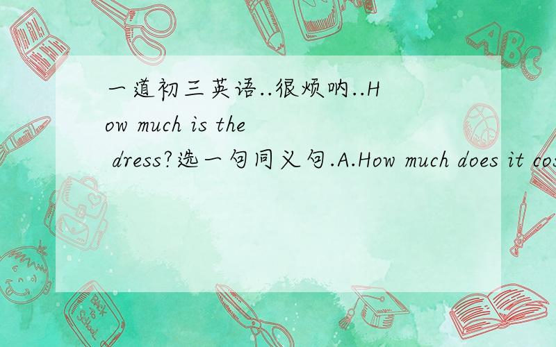 一道初三英语..很烦呐..How much is the dress?选一句同义句.A.How much does it cost for the dress?B,How much does it take for the dress?C,How much shall i spend in the dress?D,How much shall i pay you for the dress?为什么我觉得它