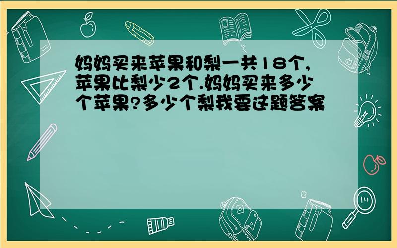 妈妈买来苹果和梨一共18个,苹果比梨少2个.妈妈买来多少个苹果?多少个梨我要这题答案