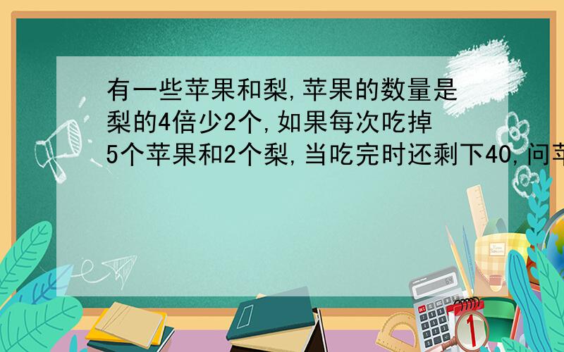 有一些苹果和梨,苹果的数量是梨的4倍少2个,如果每次吃掉5个苹果和2个梨,当吃完时还剩下40,问苹果和梨各有多少个?