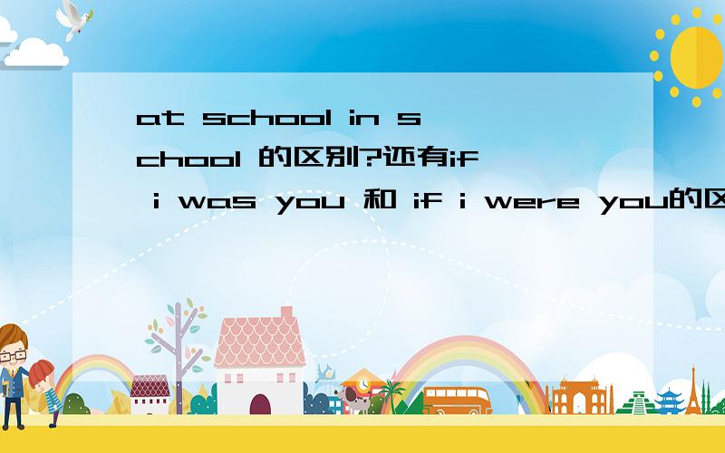 at school in school 的区别?还有if i was you 和 if i were you的区别?