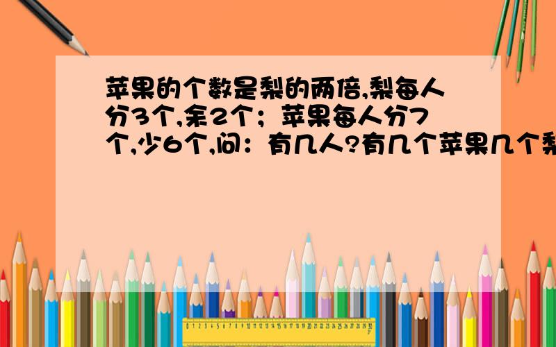 苹果的个数是梨的两倍,梨每人分3个,余2个；苹果每人分7个,少6个,问：有几人?有几个苹果几个梨?