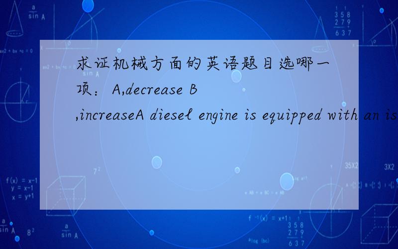 求证机械方面的英语题目选哪一项：A,decrease B,increaseA diesel engine is equipped with an isochronous hydraulic governor,A decrease in load will cause the engine speed to ( ) slightly then returned to original speed.