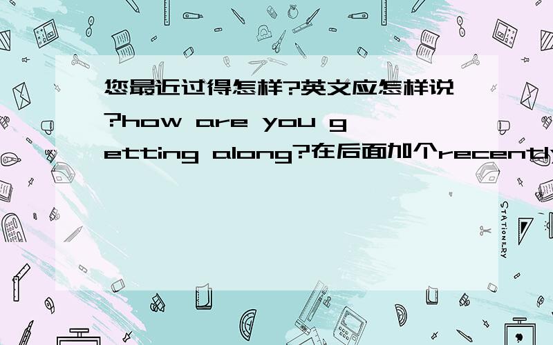 您最近过得怎样?英文应怎样说?how are you getting along?在后面加个recently行吗?How are you getting along recently?外国人听见会不会觉得不习惯?还有没有一些别的说法?