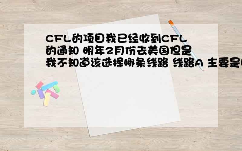 CFL的项目我已经收到CFL的通知 明年2月份去美国但是我不知道该选择哪条线路 线路A 主要是哈佛 纽约等东部地区 结束以后我可以不跟他们回国因为我姐姐在纽约读书 我可以在纽约多留几天