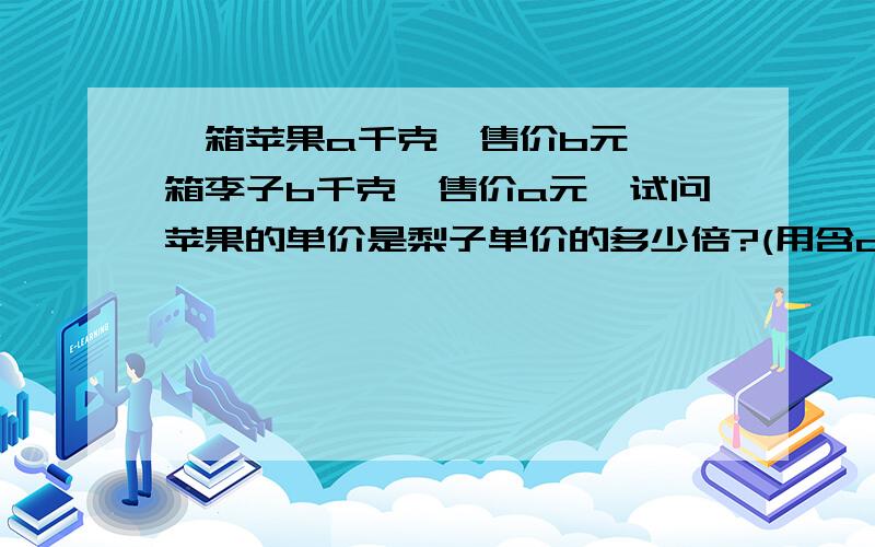 一箱苹果a千克,售价b元,一箱李子b千克,售价a元,试问苹果的单价是梨子单价的多少倍?(用含a,b的代数式表示)一箱苹果a千克,售价b元,一箱梨子b千克,售价a元,试问苹果的单价是梨子单价的多少倍