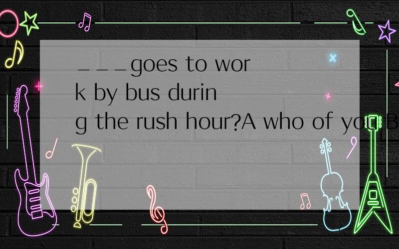 ___goes to work by bus during the rush hour?A who of you B which of you请问A 错误在哪里.