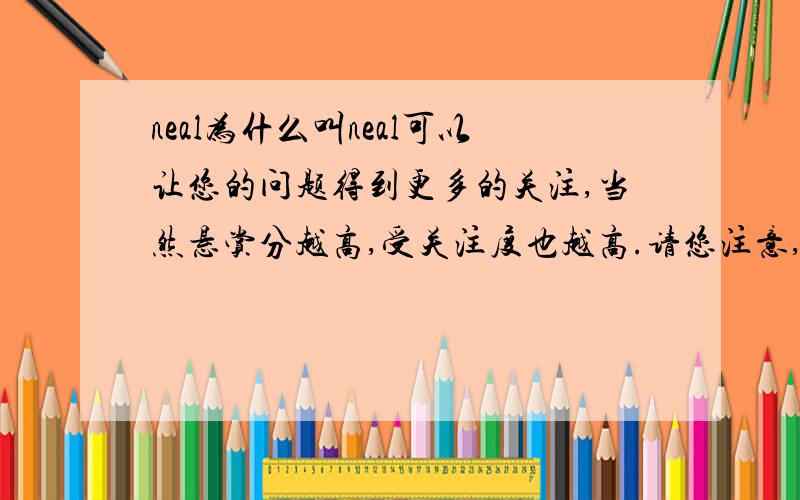 neal为什么叫neal可以让您的问题得到更多的关注,当然悬赏分越高,受关注度也越高.请您注意,设置了悬赏分,悬赏分便将从您的积分中扣除,并在您选择了最佳答案后,赠送给最佳答案的回答者.D: