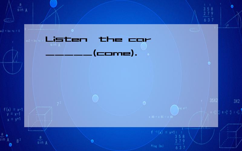 Listen,the car_____(come).