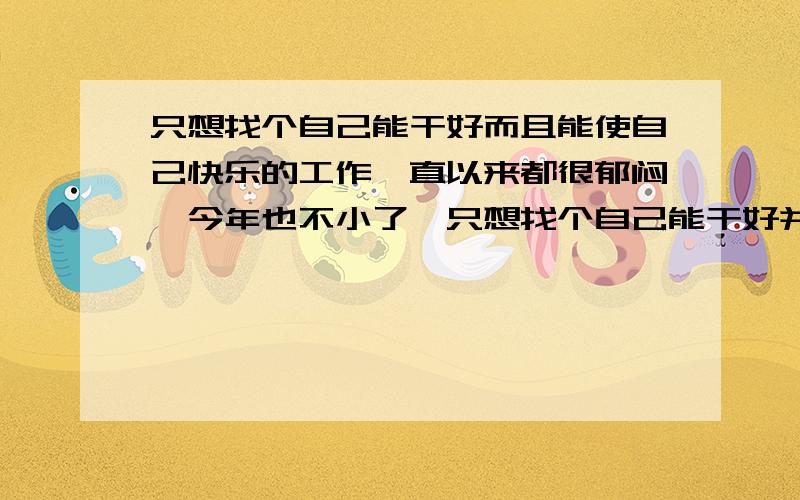 只想找个自己能干好而且能使自己快乐的工作一直以来都很郁闷,今年也不小了,只想找个自己能干好并且自己喜欢的能使自己快乐地过日子的工作,可惜,一直没发现这种工作.在家被父母吵死,