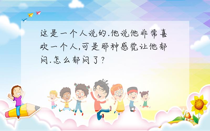 这是一个人说的.他说他非常喜欢一个人,可是那种感觉让他郁闷.怎么郁闷了?