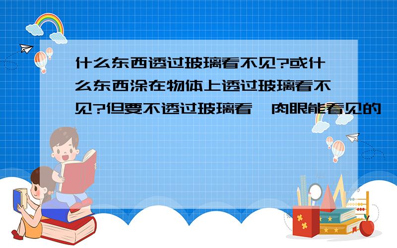 什么东西透过玻璃看不见?或什么东西涂在物体上透过玻璃看不见?但要不透过玻璃看,肉眼能看见的