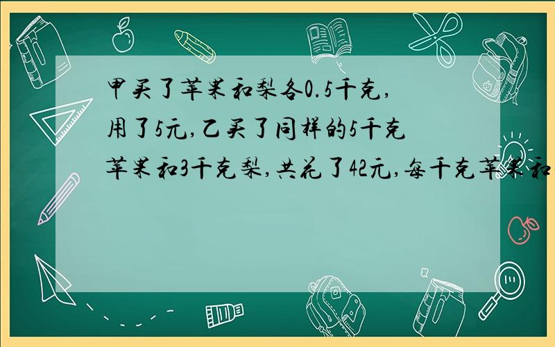 甲买了苹果和梨各0.5千克,用了5元,乙买了同样的5千克苹果和3千克梨,共花了42元,每千克苹果和梨各多少元