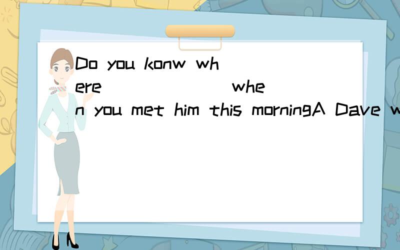 Do you konw where ______ when you met him this morningA Dave went b:Dave was going c:was Dave goingd:did Dave go