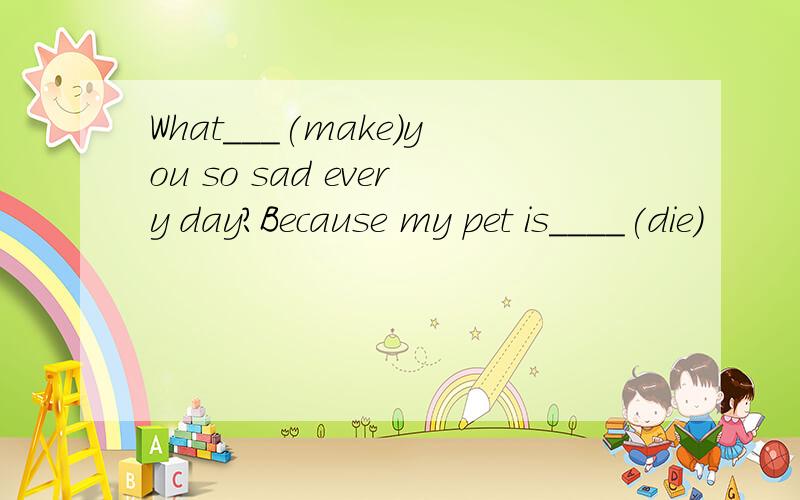 What___(make)you so sad every day?Because my pet is____(die)