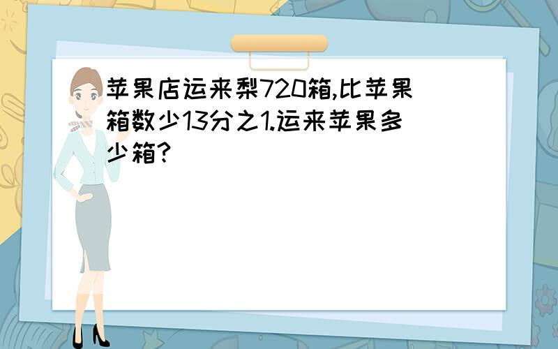 苹果店运来梨720箱,比苹果箱数少13分之1.运来苹果多少箱?