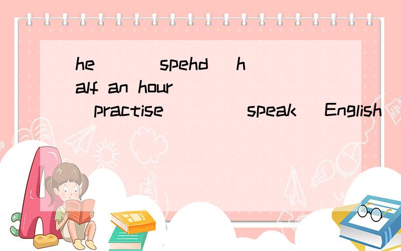 he __(spehd) half an hour __(practise) __(speak) English