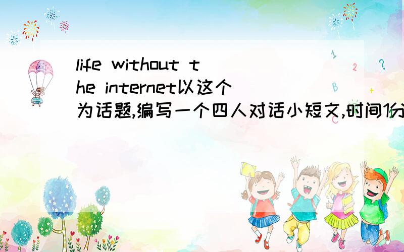 life without the internet以这个为话题,编写一个四人对话小短文,时间1分钟多点,20分奉上.不怎么用百度知道，没多少分...追加10分，全分了....