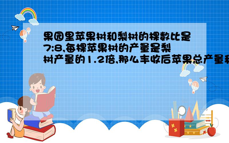 果园里苹果树和梨树的棵数比是7:8,每棵苹果树的产量是梨树产量的1.2倍,那么丰收后苹果总产量和梨的总产量比是多少?