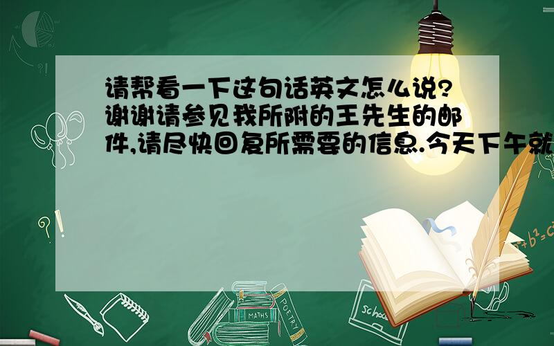 请帮看一下这句话英文怎么说?谢谢请参见我所附的王先生的邮件,请尽快回复所需要的信息.今天下午就是最后期限了.谢谢