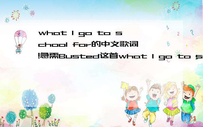 what I go to school for的中文歌词!急需Busted这首what I go to school for 的中文歌词!小女我将感激不尽!可惜我的悬赏分已经为0!拜托哪位帅哥美女能帮我找找中文歌词 我只有英文歌词!Her voice is echoed in