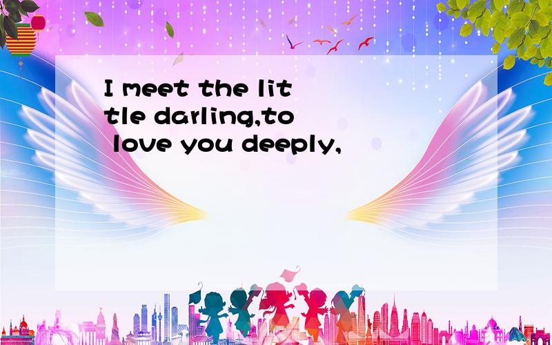 I meet the little darling,to love you deeply,