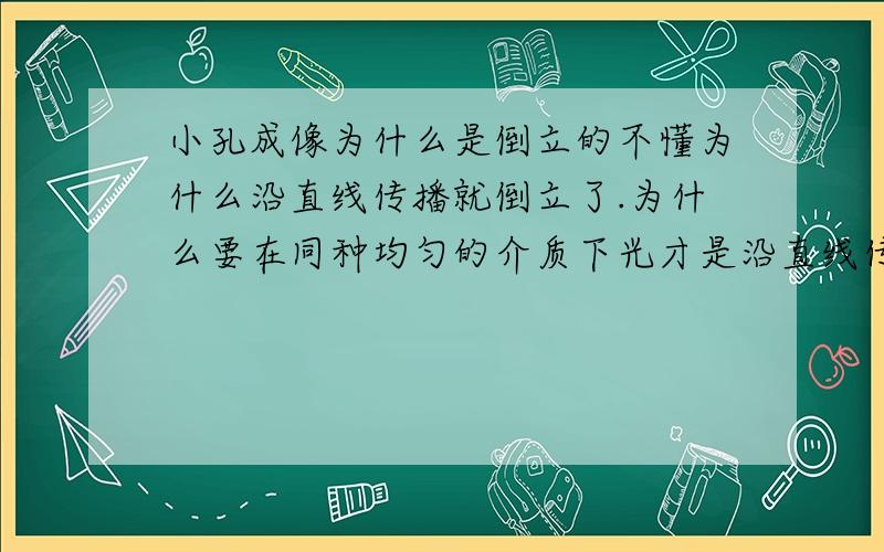 小孔成像为什么是倒立的不懂为什么沿直线传播就倒立了.为什么要在同种均匀的介质下光才是沿直线传播的'教教我