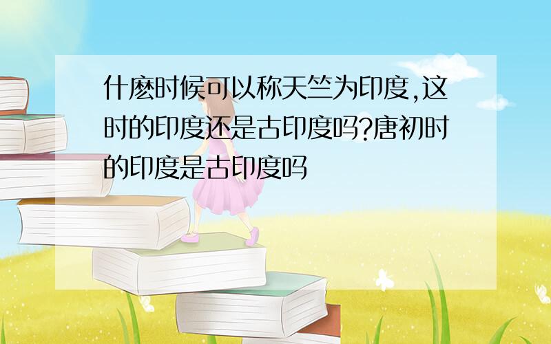 什麽时候可以称天竺为印度,这时的印度还是古印度吗?唐初时的印度是古印度吗