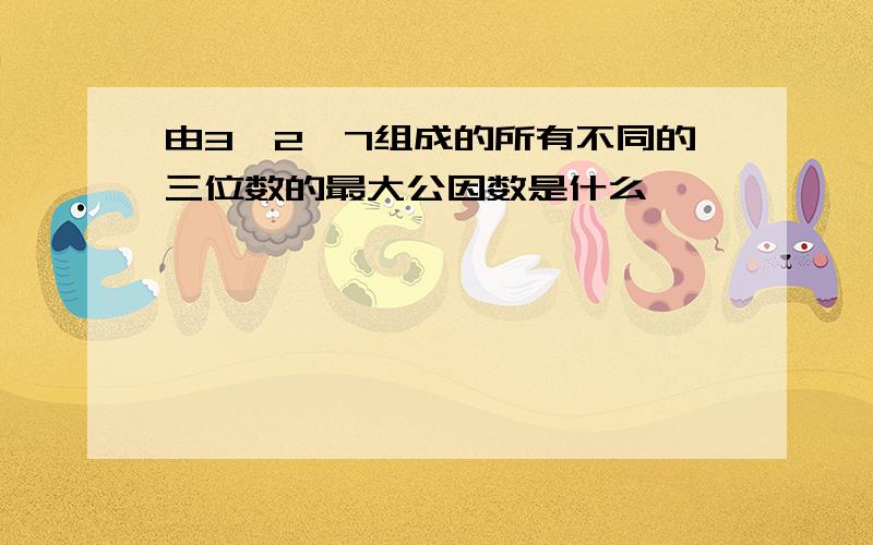 由3、2、7组成的所有不同的三位数的最大公因数是什么