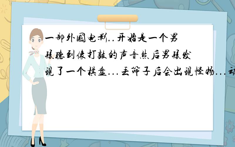 一部外国电影..开始是一个男孩听到像打鼓的声音然后男孩发现了一个棋盘...丢筛子后会出现怪物...动物 等等后来那个男孩不知道掉到什么地方回来后就是个大叔了~请问有没有人记得这是什