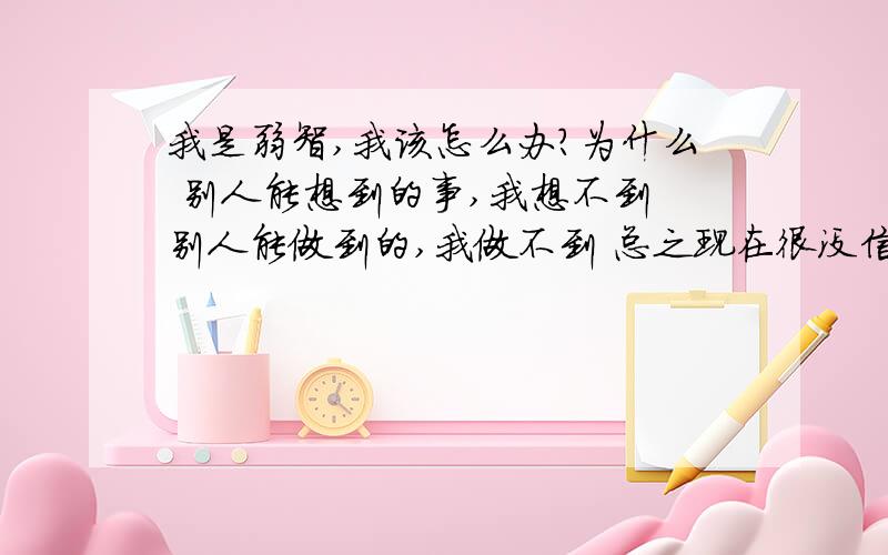 我是弱智,我该怎么办?为什么 别人能想到的事,我想不到 别人能做到的,我做不到 总之现在很没信心,我需要信心,最害怕 别人看不起我 瞧不起我.自己有很多地方不如别人,我整天埋头苦想这件