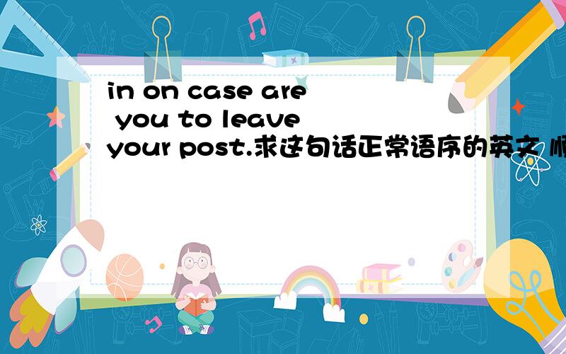 in on case are you to leave your post.求这句话正常语序的英文 顺带翻译下中文